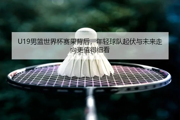 U19男篮世界杯赛果背后，年轻球队起伏与未来走向更值得细看